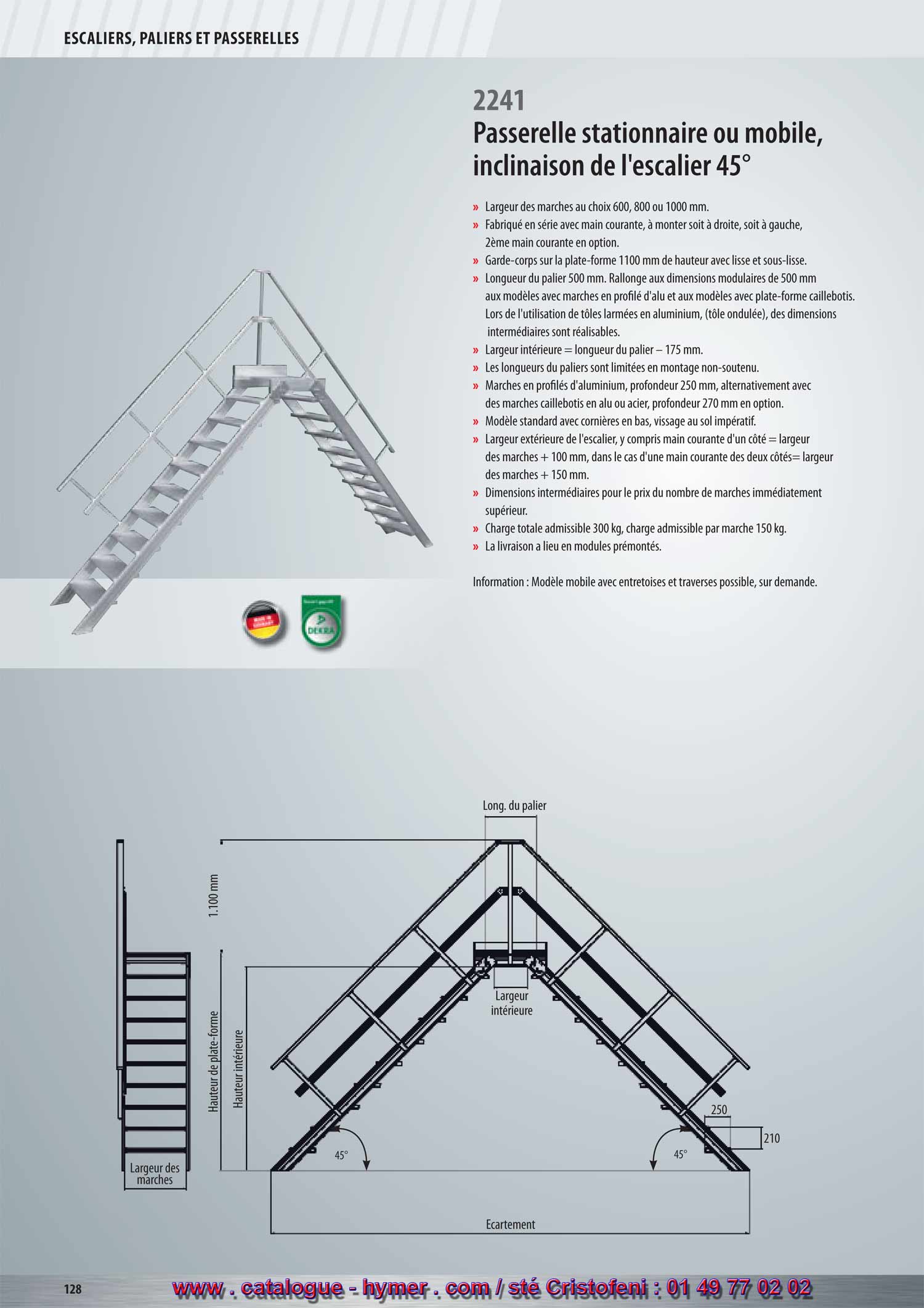 Hauteur intérieure 
45°45° 
250 
SYSTEME MODULAIRE POUR PASSERELLES ET ESCALIERS 



Passerelle stationnaire 
Inclinaison 45° 

– Largeurs des marches soit 600, 800 ou 1000 mm 
– Fabriqué en série avec main courante, à monter soit à droite, soit à gauche, 
2ème main courante en option. 
– Garde-corps sur la plate-forme 1100 mm de hauteur avec sous-lisse et plinthe. 
– Longueur du palier 500 mm. Prolongement aux dimensions modulaires de 
500 mm aux modèles avec marches en profilé d‘aluminium et aux modèles avec 
palier caillebotis. Lors de l‘utilisation de tôles armées en aluminium, 
des dimensions intermédiaires sont réalisables. Les longueurs des plates-formes 
(tôle armée) des dimensions intermédiaires sont réalisables. 
– Largeur intérieure = longueur de la plate-forme – 150 mm. 
– Les longueurs des plates-formes sont limitées en montage non-soutenu. 
– Marches en profilés d‘aluminium d‘une profondeur de 250 mm, alternativement 
avec des marches caillebotis en acier ou aluminium d‘une profondeur de 270 mm 
contre majoration de prix. 
– Modèle standard avec cornières en bas, vissage impératif. 
– Large extérieure de l‘escalier, y compris main courante d‘un côté = larg. 
marche + 100 mm, resp. larg. marche + 150 mm dans le cas d‘une main 
courante des deux côtés. 
– Dimensions intermédiaires au prix du modèle au nombre de marches 
immédiatement supérieur. 
2241 
– Charge totale admissible 300 kg ; charge admissible par marche 150 kg. 
– L‘expédition a lieu en modules prémontés départ usine. 
Attention : Modèle mobile avec entretoises et traverses possible, sur demande. 